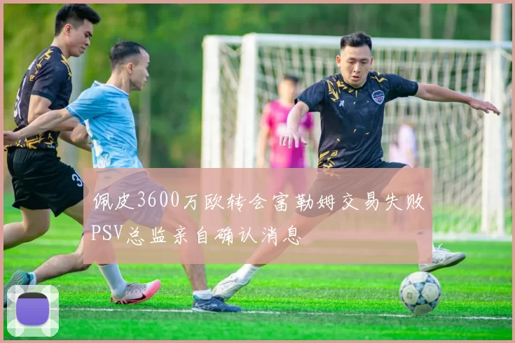 佩皮3600万欧转会富勒姆交易失败PSV总监亲自确认消息