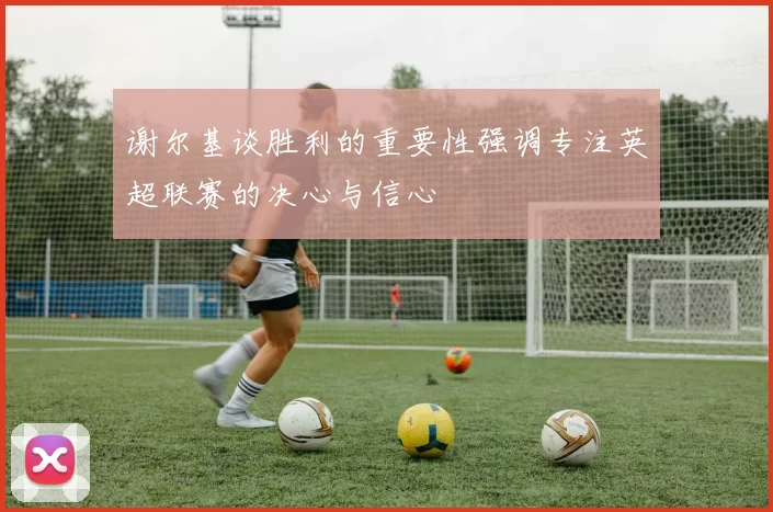 谢尔基谈胜利的重要性强调专注英超联赛的决心与信心