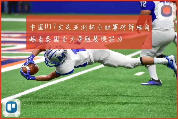 中国U17女足亚洲杯小组赛对阵缅甸越南泰国全力争胜展现实力