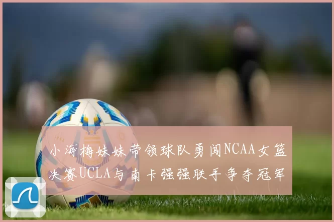 小海梅妹妹带领球队勇闯NCAA女篮决赛UCLA与南卡强强联手争夺冠军