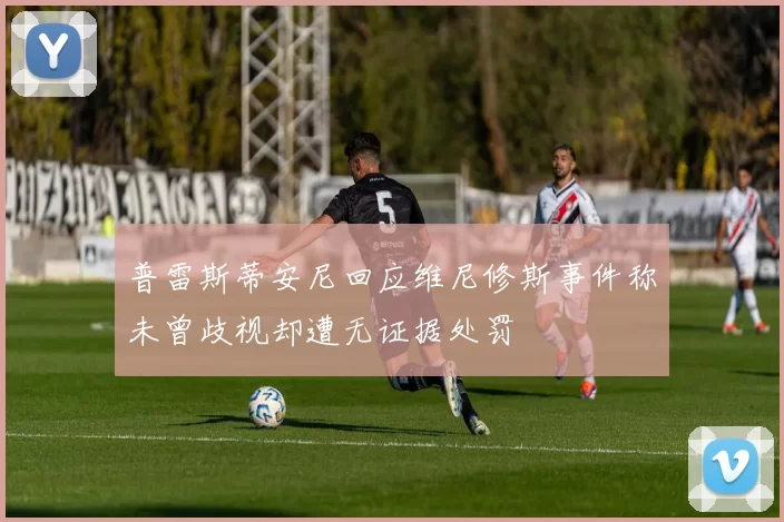 普雷斯蒂安尼回应维尼修斯事件称未曾歧视却遭无证据处罚