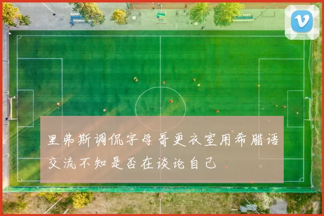 里弗斯调侃字母哥更衣室用希腊语交流不知是否在谈论自己
