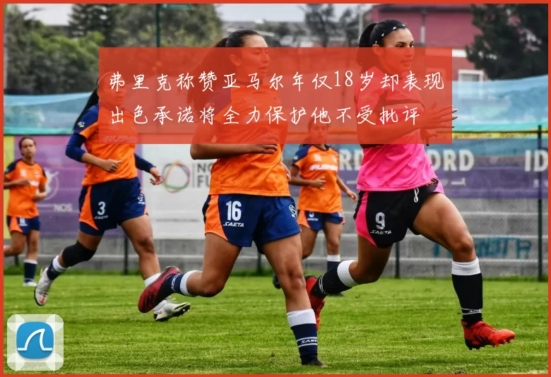 弗里克称赞亚马尔年仅18岁却表现出色承诺将全力保护他不受批评