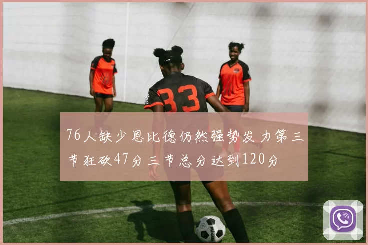 76人缺少恩比德仍然强势发力第三节狂砍47分三节总分达到120分