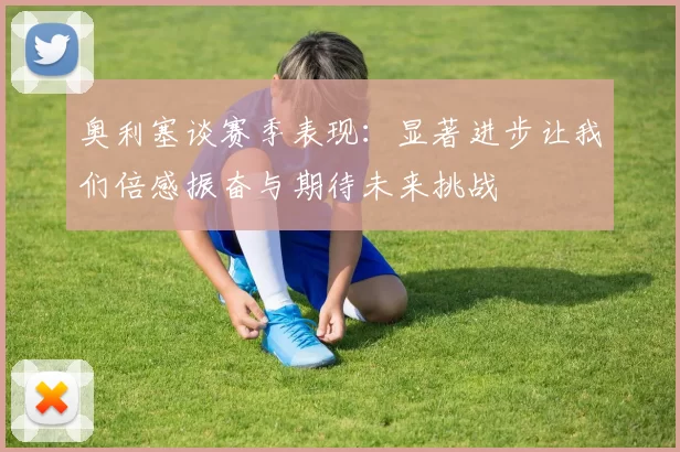 奥利塞谈赛季表现：显著进步让我们倍感振奋与期待未来挑战