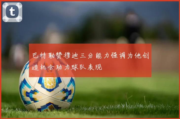 巴特勒赞穆迪三分能力强调为他创造机会助力球队表现