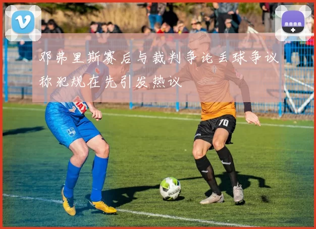 邓弗里斯赛后与裁判争论丢球争议称犯规在先引发热议