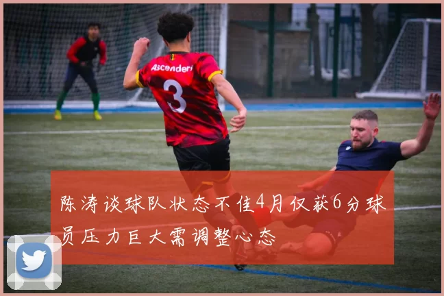 陈涛谈球队状态不佳4月仅获6分球员压力巨大需调整心态
