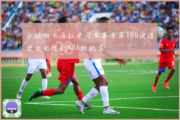 小杨向卡马拉学习单赛季第100次造进攻犯规创NBA新纪录