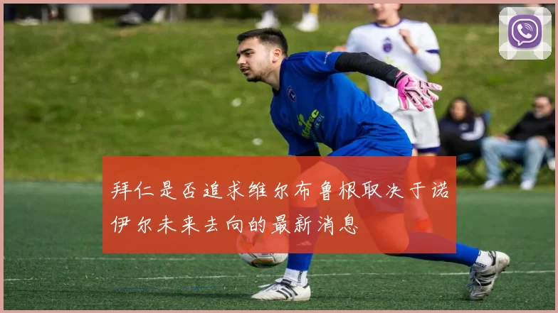 拜仁是否追求维尔布鲁根取决于诺伊尔未来去向的最新消息