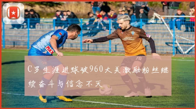 C罗生涯进球破960大关激励粉丝继续奋斗与信念不灭