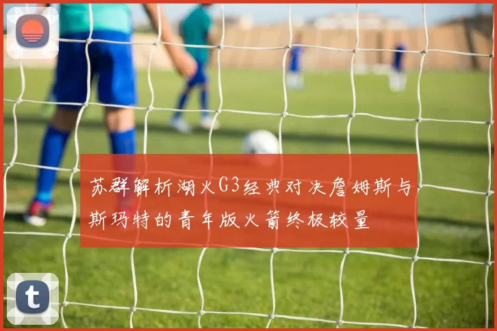 苏群解析湖火G3经典对决詹姆斯与斯玛特的青年版火箭终极较量